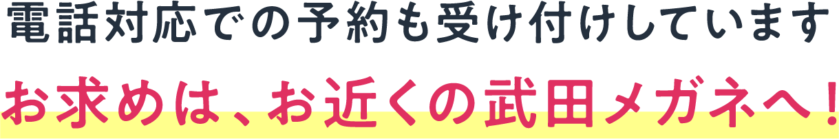 電話対応での予約も受け付けしています お求めは、お近くの武田メガネへ！