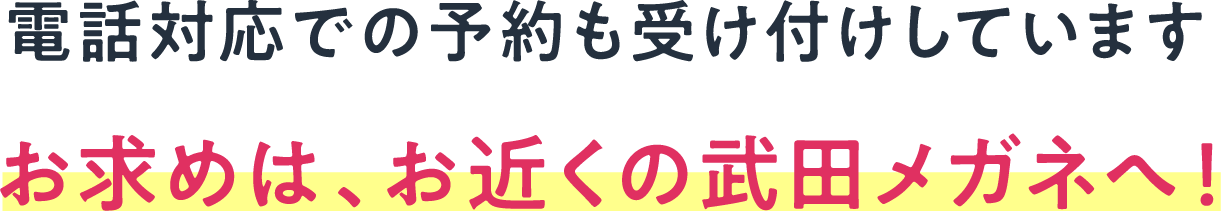 電話対応での予約も受け付けしています お求めは、お近くの武田メガネへ！