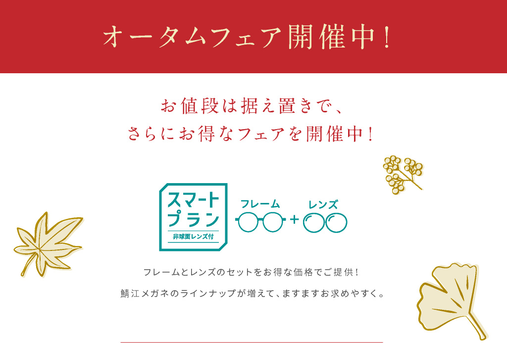 オータムフェア開催中！ フレームとレンズのセットをお得な価格でご提供！鯖江メガネのラインナップが増えて、ますますお求めやすく。