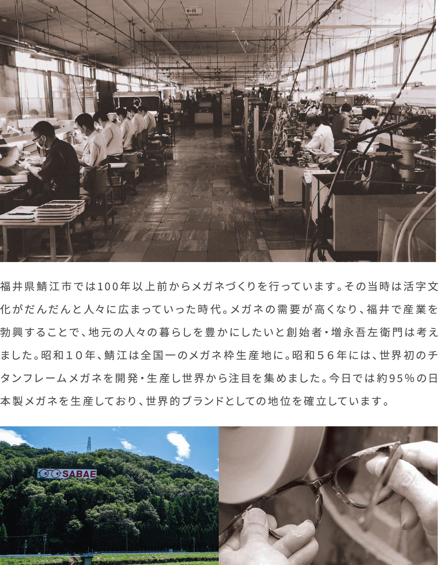 福井県鯖江市では100年以上前からメガネづくりを行っています。その当時は活字文化がだんだんと人々に広まっていった時代。メガネの需要が高くなり、福井で産業を勃興することで、地元の人々の暮らしを豊かにしたいと創始者・増永吾左衛門は考えました。昭和１０年、鯖江は全国一のメガネ枠生産地に。昭和５６年には、世界初のチタンフレームメガネを開発・生産し世界から注目を集めました。今日では約95％の日本製メガネを生産しており、世界的ブランドとしての地位を確立しています。