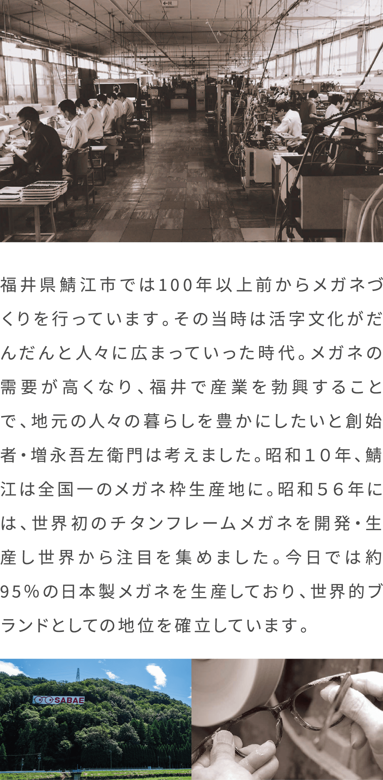 福井県鯖江市では100年以上前からメガネづくりを行っています。その当時は活字文化がだんだんと人々に広まっていった時代。メガネの需要が高くなり、福井で産業を勃興することで、地元の人々の暮らしを豊かにしたいと創始者・増永吾左衛門は考えました。昭和１０年、鯖江は全国一のメガネ枠生産地に。昭和５６年には、世界初のチタンフレームメガネを開発・生産し世界から注目を集めました。今日では約95％の日本製メガネを生産しており、世界的ブランドとしての地位を確立しています。