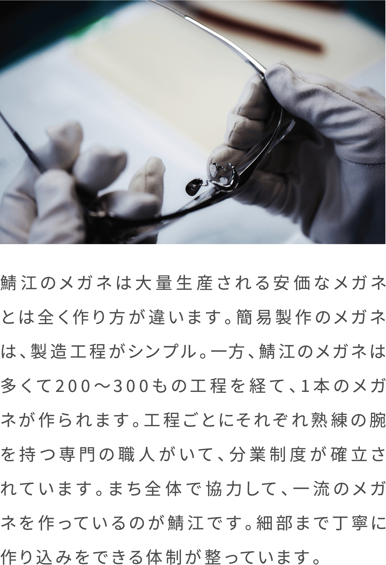 鯖江のメガネは大量生産される安価なメガネとは全く作り方が違います。簡易製作のメガネは、製造工程がシンプル。一方、鯖江のメガネは多くて200〜300もの工程を経て、1本のメガネが作られます。工程ごとにそれぞれ熟練の腕を持つ専門の職人がいて、分業制度が確立されています。まち全体で協力して、一流のメガネを作っているのが鯖江です。細部まで丁寧に作り込みをできる体制が整っています。