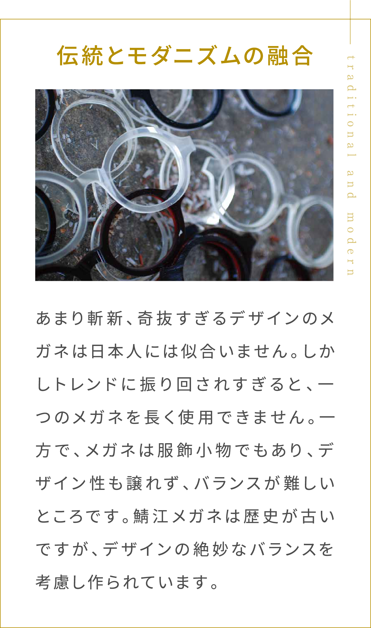 伝統とモダニズムの融合 あまり斬新、奇抜すぎるデザインのメガネは日本人には似合いません。しかしトレンドに振り回されすぎると、一つのメガネを長く使用できません。一方で、メガネは服飾小物でもあり、デザイン性も譲れず、バランスが難しいところです。鯖江メガネは歴史が古いですが、デザインの絶妙なバランスを考慮し作られています。