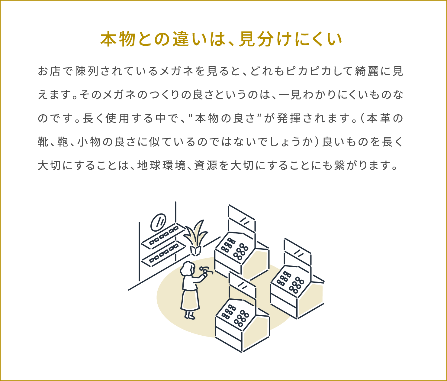 本物との違いは、見分けにくい お店で陳列されているメガネを見ると、どれもピカピカして綺麗に見えます。そのメガネのつくりの良さというのは、一見わかりにくいものなのです。長く使用する中で、“本物の良さ”が発揮されます。（本革の靴、鞄、小物の良さに似ているのではないでしょうか）良いものを長く大切にすることは、地球環境、資源を大切にすることにも繋がります。