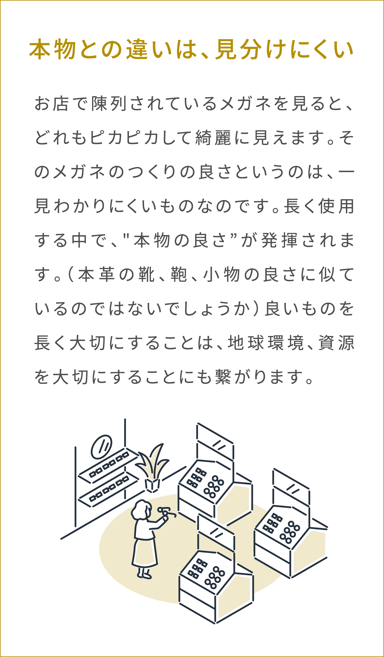 本物との違いは、見分けにくい お店で陳列されているメガネを見ると、どれもピカピカして綺麗に見えます。そのメガネのつくりの良さというのは、一見わかりにくいものなのです。長く使用する中で、“本物の良さ”が発揮されます。（本革の靴、鞄、小物の良さに似ているのではないでしょうか）良いものを長く大切にすることは、地球環境、資源を大切にすることにも繋がります。