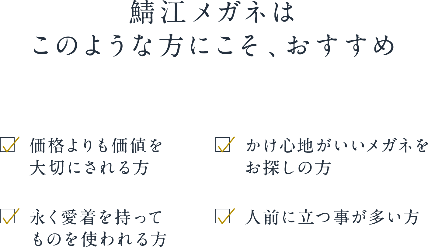 鯖江メガネはこのような方にこそ、おすすめ 価格よりも価値を大切にされる方 かけ心地がいいメガネをお探しの方 永く愛着を持ってものを使われる方 人前に立つ事が多い方