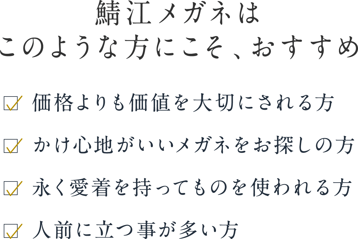 鯖江メガネはこのような方にこそ、おすすめ 価格よりも価値を大切にされる方 かけ心地がいいメガネをお探しの方 永く愛着を持ってものを使われる方 人前に立つ事が多い方