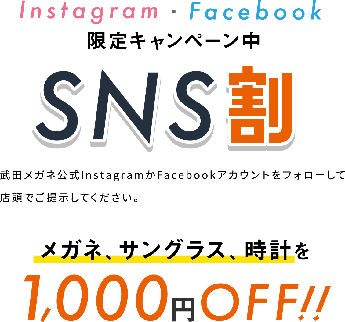 Instagram・Facebook限定キャンペーン中 SNS割 武田メガネ公式InstagramかFacebookアカウントをフォローして店頭でご提示してください。 メガネ、サングラス、時計を1,000円OFF!!