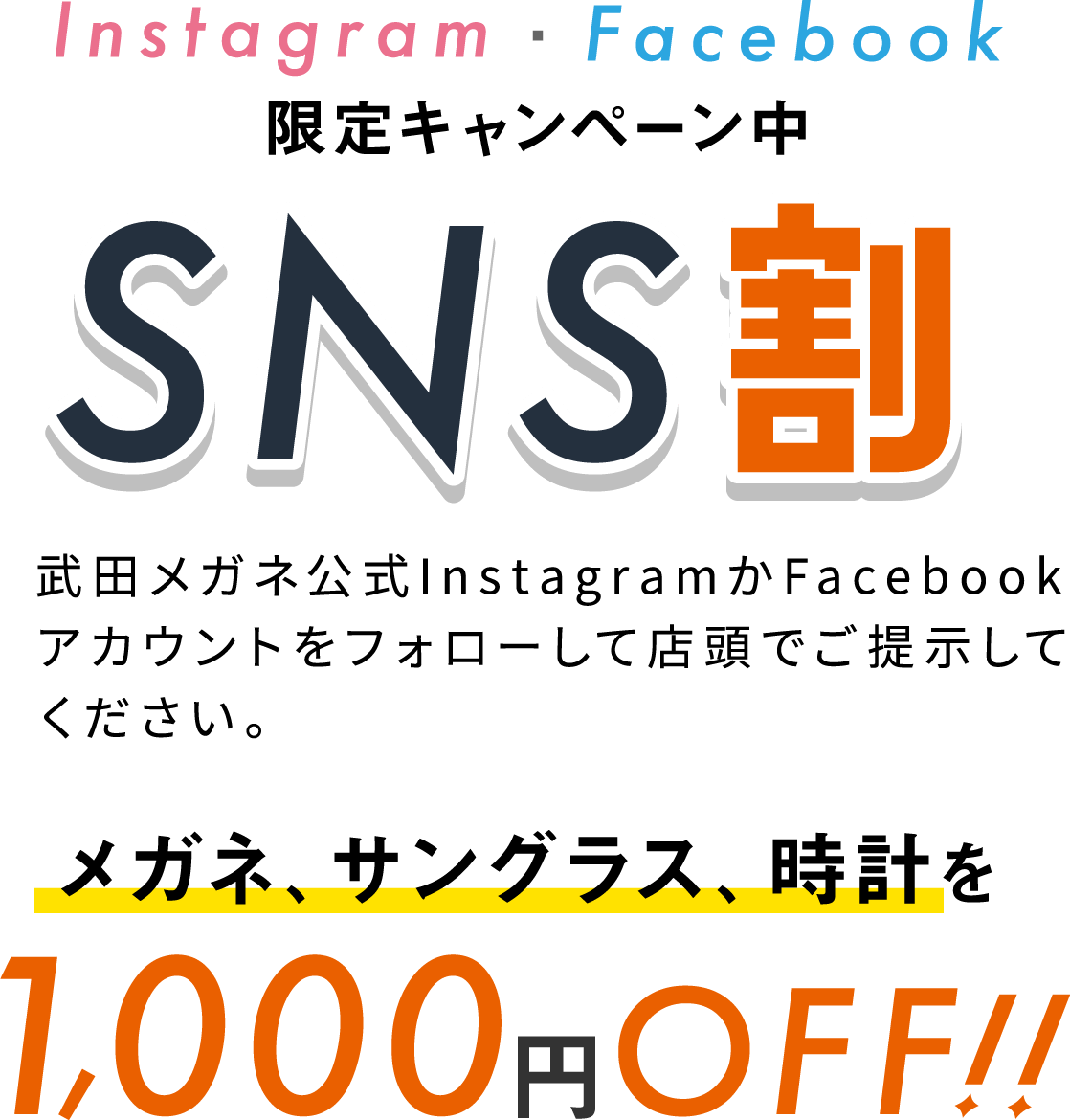 Instagram・Facebook限定キャンペーン中 SNS割 武田メガネ公式InstagramかFacebookアカウントをフォローして店頭でご提示してください。 メガネ、サングラス、時計を1,000円OFF!!