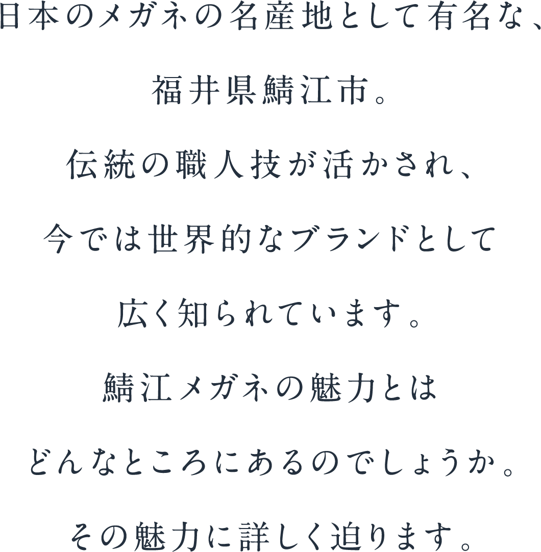 日本のメガネの名産地として有名な、福井県の鯖江。職人の技が古くから活かされ、今では世界的なブランドとして各国に認識されています。鯖江メガネの魅力とはどんなところにあるのでしょうか。その魅力に詳しくせまります。