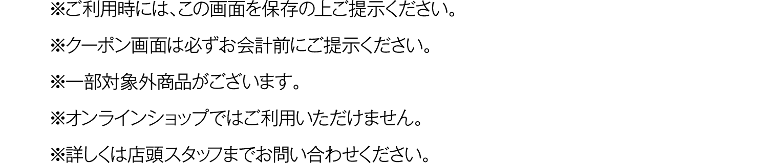 ※ご利用時には、この画面を保存の上ご提示ください。
				※クーポン画面は必ずお会計前にご提示ください。
				※一部対象外商品がございます。
				※オンラインショップではご利用いただけません。
				※詳しくは店頭スタッフまでお問い合わせください。