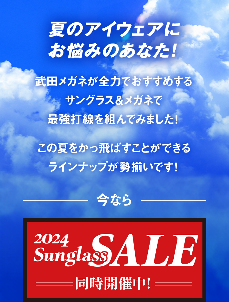 夏のアイウェアにお悩みのあなた！
					武田メガネが全力でおすすめするサングラス＆メガネで最強打線を組んでみました！
					この夏をかっ飛ばすことができるラインナップが勢揃いです！
					今なら2024 Sunglass SALE 同時開催中！