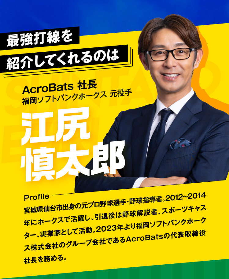 最強打線を紹介してくれるのは
					AcroBats 社長 元ソフトバンク 投手 江尻 慎太郎
					Profile 宮城県仙台市出身の元プロ野球選手・野球指導者。2012~14年にソフトバンクで活躍し、引退後は野球解説者、スポーツキャスター、実業家として活動。2023年より福岡ソフトバンクホークス子会社であるAcroBatsの代表取締役社長を務める。