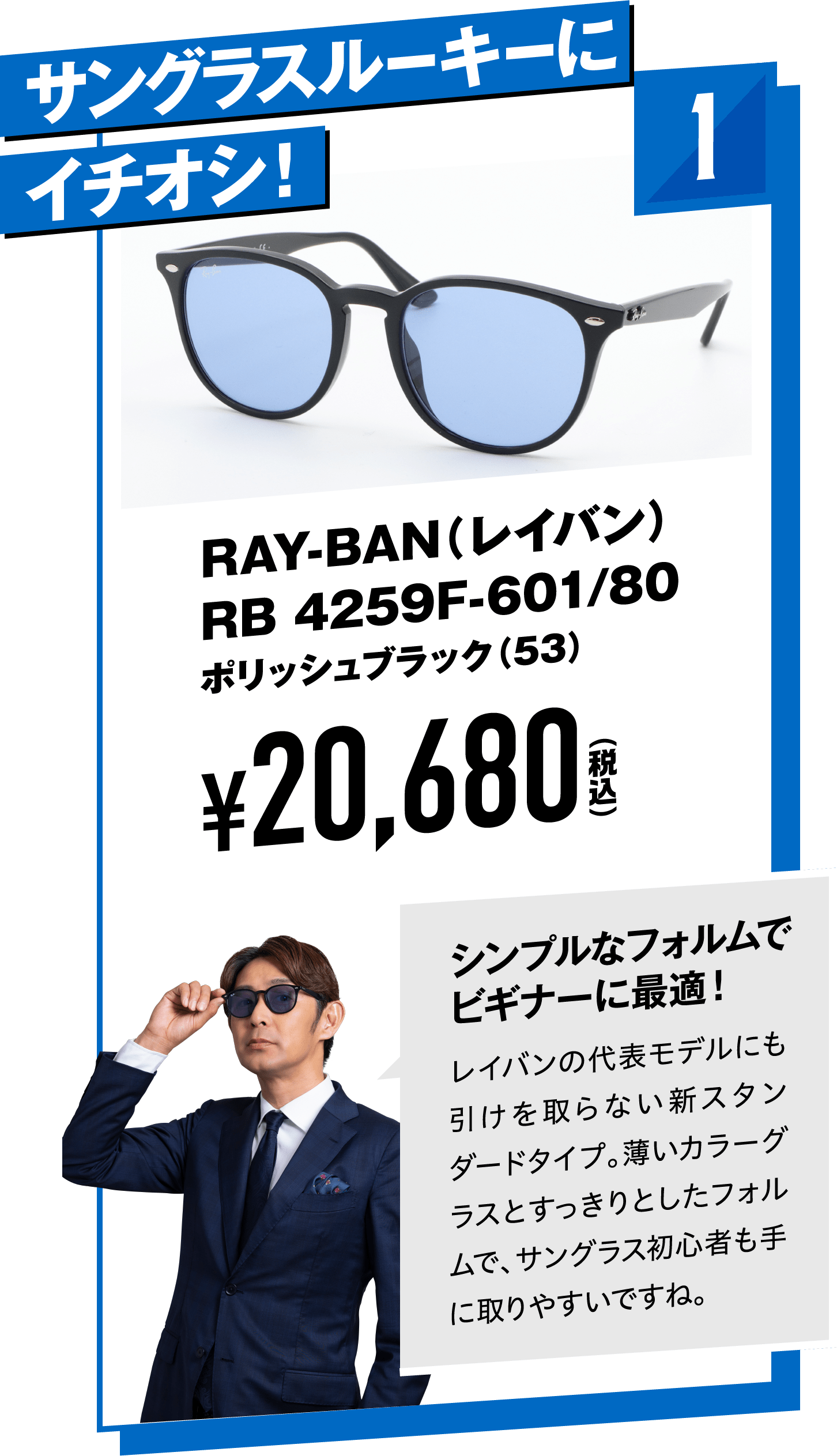 1 サングラスルーキーにイチオシ！RAY-BAN（レイバン）RB 4259F-601/80ポリッシュブラック（53）
								¥20,680（税込）
								シンプルなフォルムでビギナーに最適！
								レイバンの代表モデルにも引けを取らない新スタンダードタイプ。薄いカラーグラスとすっきりとしたフォルムで、サングラス初心者も手に取りやすいですね。