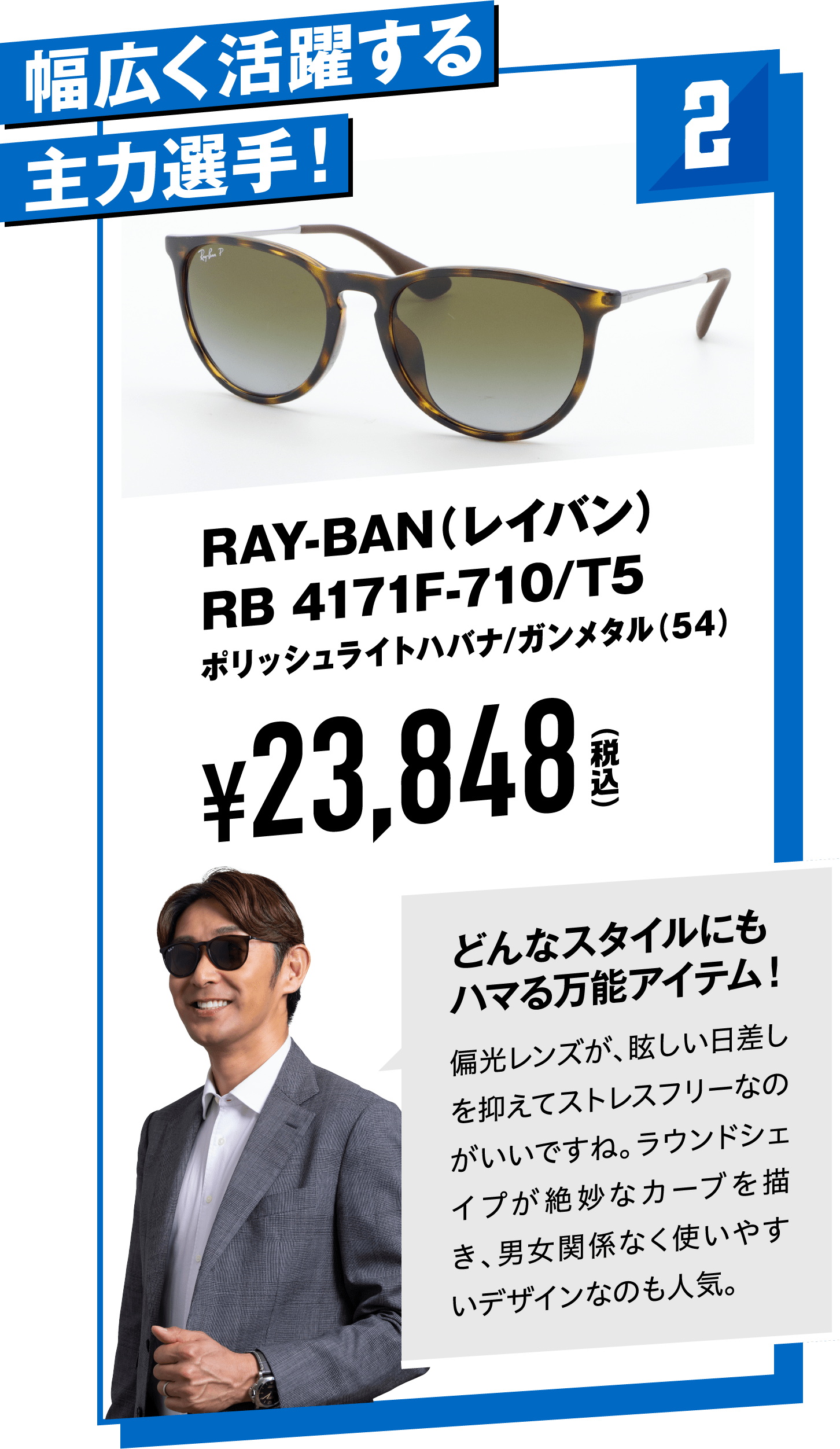 2 幅広く活躍する主力選手！RAY-BAN（レイバン）RB 4171F-710/T5ポリッシュライトハバナ/ガンメタル(54)
								¥23,848（税込）
								どんなスタイルにもハマる万能アイテム！
								偏光レンズが、眩しい日差しを抑えてストレスフリーなのがいいですね。ラウンドシェイプが絶妙なカーブを描き、男女関係なく使いやすいデザインなのも人気。