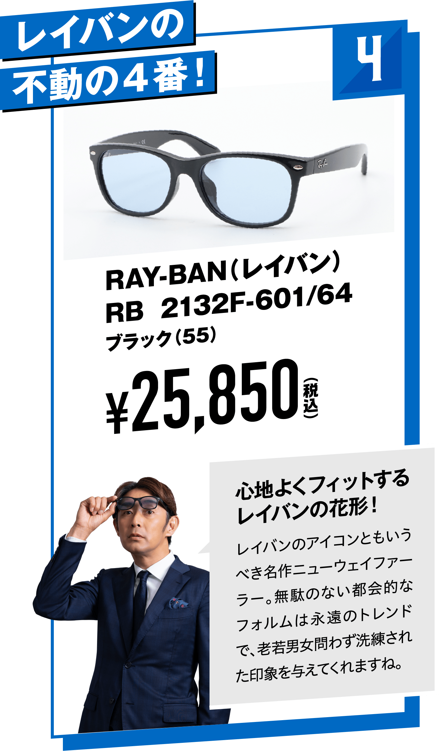 4 レイバンの不動の４番！RAY-BAN（レイバン）RB 2132F-601/64ブラック（55）
								¥25,850（税込）
								心地よくフィットするレイバンの花形！
								レイバンのアイコンともいうべき名作ニューウェイファーラー。無駄のない都会的なフォルムは永遠のトレンドで、老若男女問わず洗練された印象を与えてくれますね。