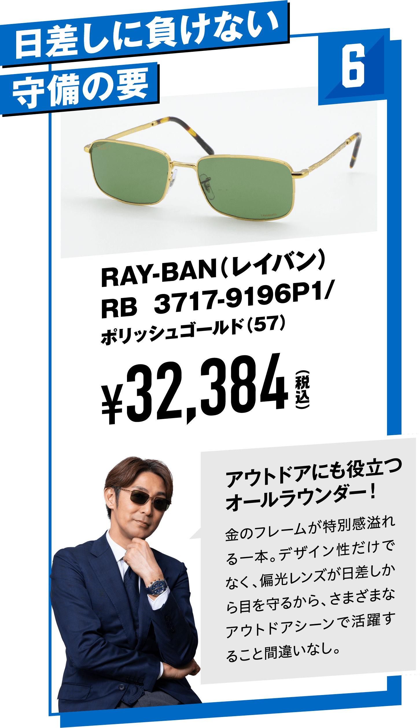 6 日差しに負けない守備の要 RAY-BAN（レイバン）RB 3717-9196P1ポリッシュゴールド（57）
								¥32,384（税込）
								アウトドアにも役立つオールラウンダー！
								金のフレームが特別感溢れる一本。デザイン性だけでなく、偏光レンズが日差しから目を守るから、さまざまなアウトドアシーンで活躍すること間違いなし。