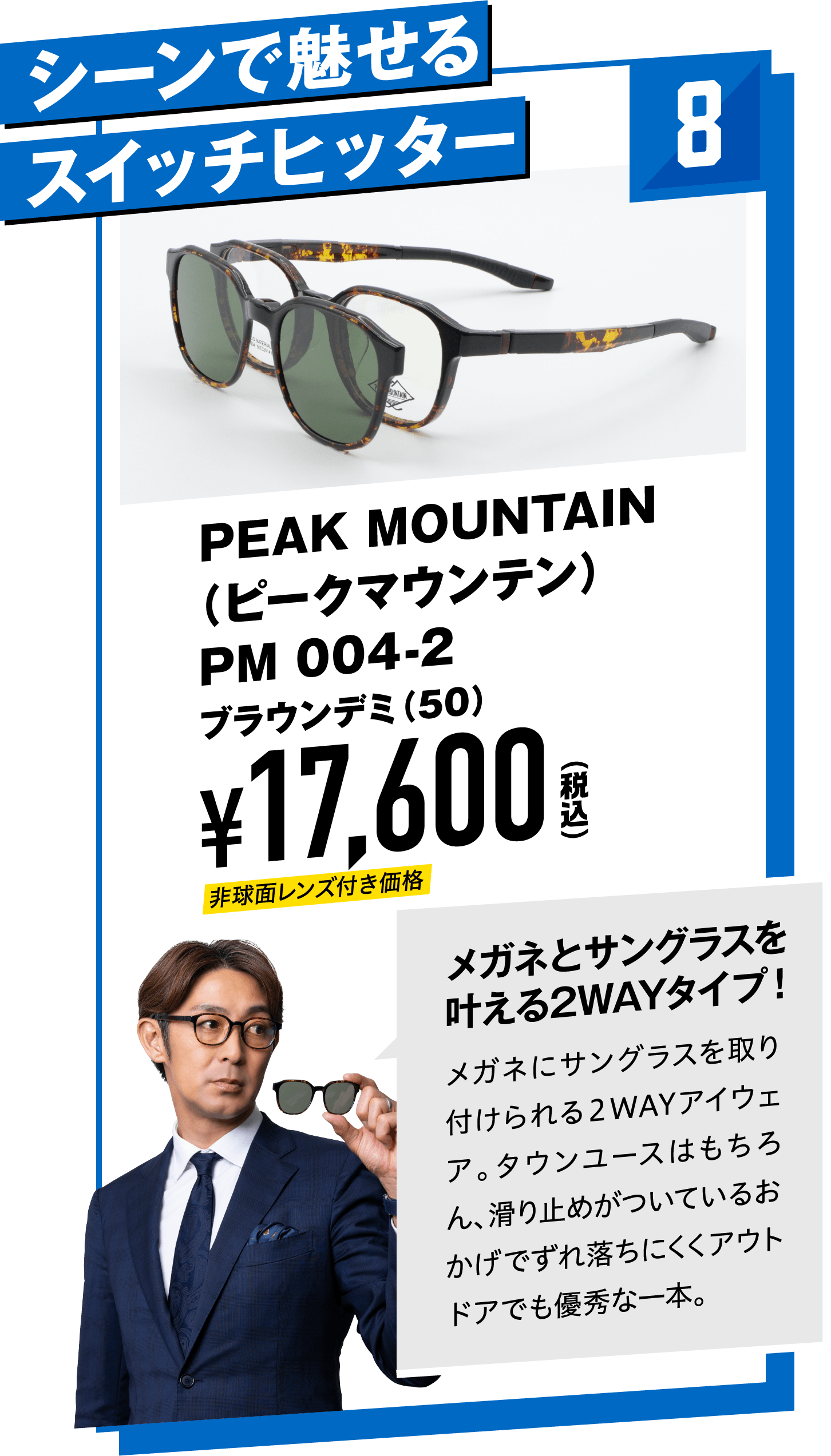 8 シーンで魅せるスイッチヒッター PEAK MOUNTAIN（ピークマウンテン）PM 004-2ブラウンデミ（50）
								¥17,600（税込）
								メガネとサングラスを叶える2WAYタイプ！
								メガネにサングラスを取り付けられる２WAYアイウェア。タウンユースはもちろん、滑り止めがついているおかげでずれ落ちにくくアウトドアでも優秀な一本。