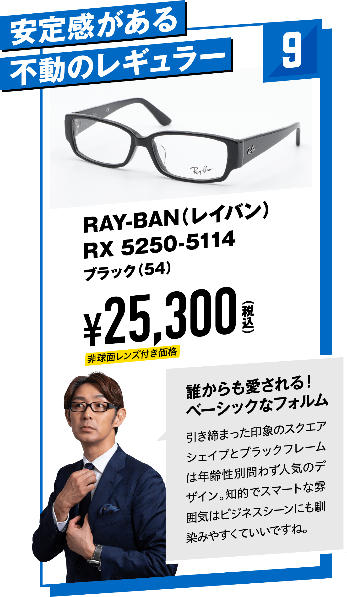 9 安定感がある不動のレギュラー RAY-BAN（レイバン）RX 5250-5114ブラック（54）
								¥25,300（税込）
								誰からも愛される！ベーシックなフォルム
								引き締まった印象のスクエアシェイプとブラックフレームは年齢性別問わず人気のデザイン。知的でスマートな雰囲気はビジネスシーンにも馴染みやすくていいですね。