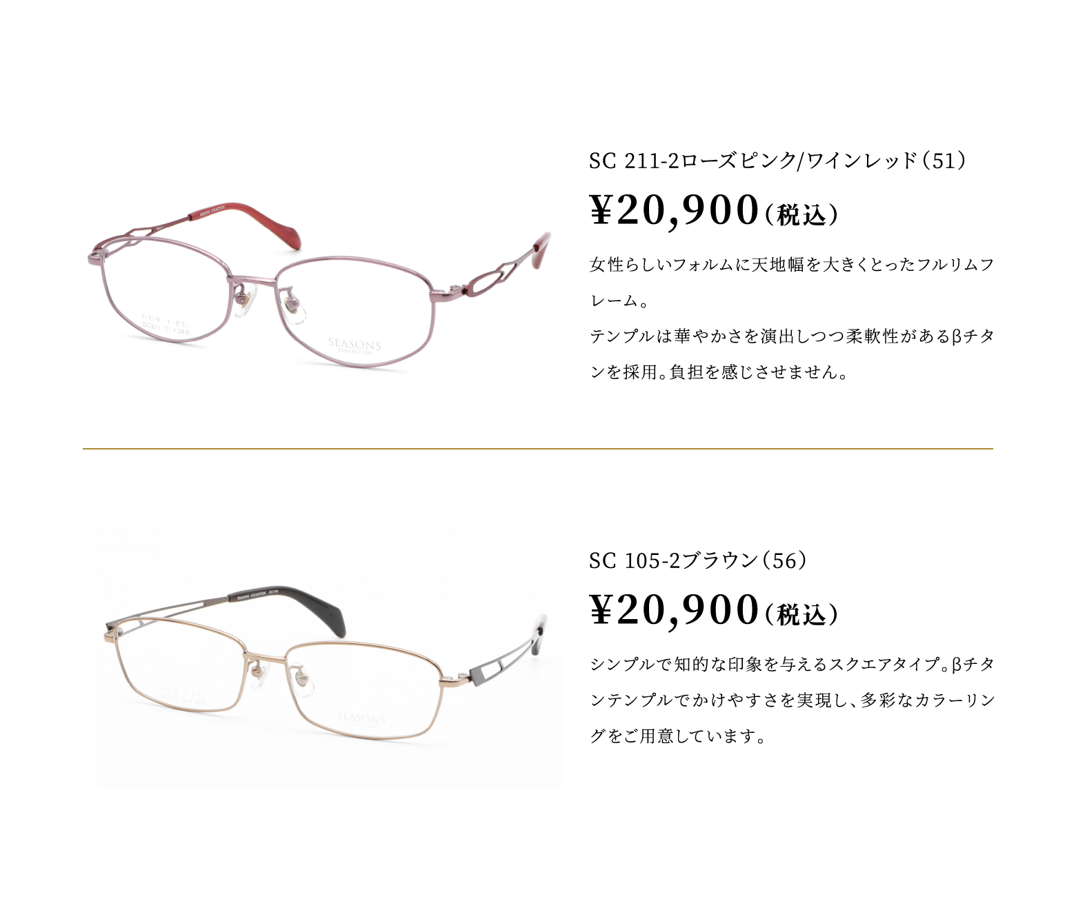 SC 211-2ローズピンク/ワインレッド（51）¥20,900（税込）女性らしいフォルムに天地幅を大きくとったフルリムフレーム。βチタンテンプルでかけやすさを実現し、多彩なカラーリングをご用意しています。
							SC 105-2ブラウン（56）¥20,900（税込）シンプルで知的な印象を与えるスクエアタイプ。βチタンテンプルでかけやすさを実現し、多彩なカラーリングをご用意しています。