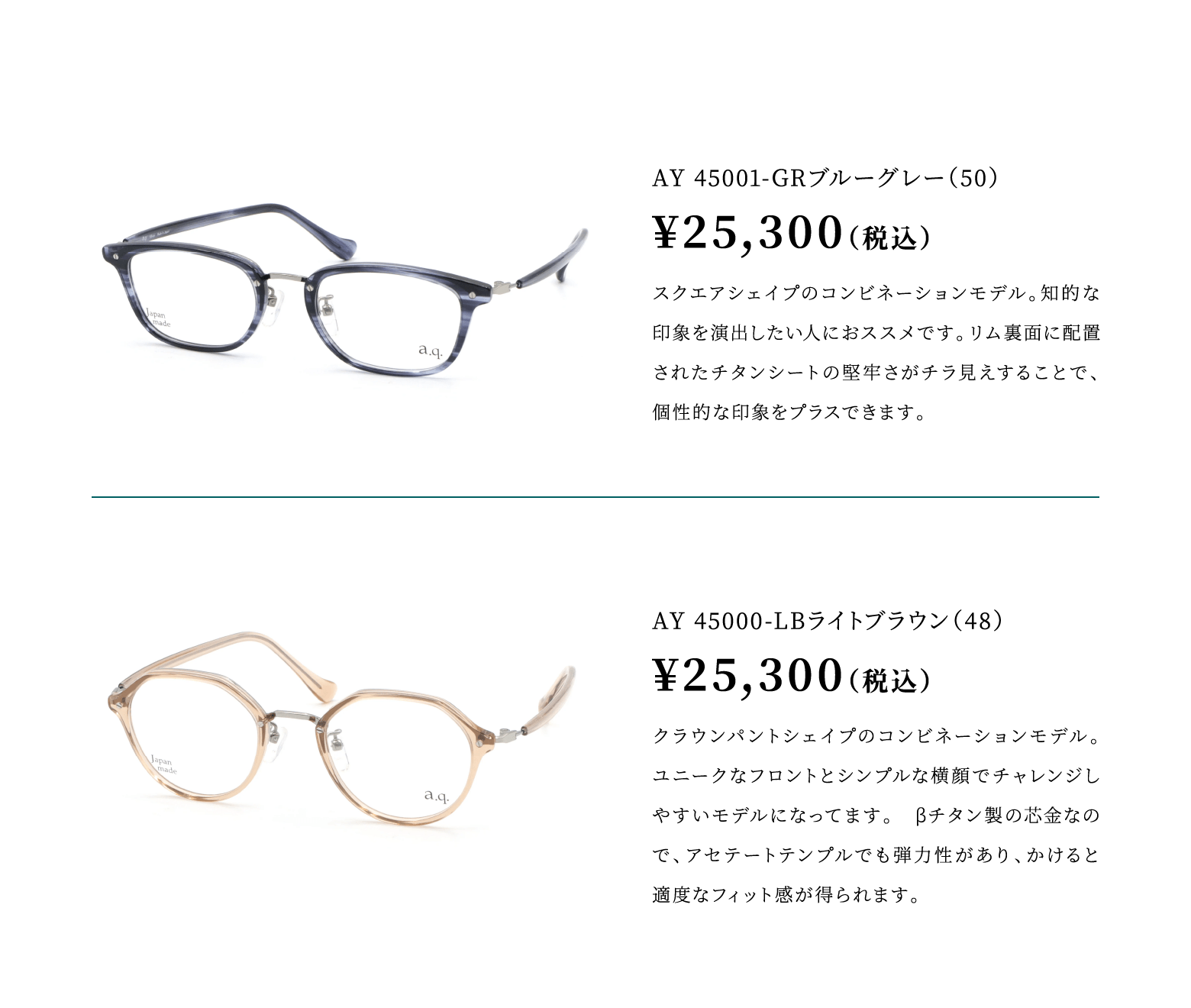 AY 45001-GRブルーグレー（50）¥25,300（税込）スクエアシェイプのコンビネーションモデル。知的な印象を受けたい人におススメです。リム裏面に配置されたチタンシートの堅牢さがチラ見えすることで、個性的な印象をプラスできます。
							AY 45000-LBライトブラウン（48）¥25,300（税込）クラウンパントシェイプのコンビネーションモデル。ユニークなフロントとシンプルな横顔でチャレンジしやすいモデルになってます。　βチタン製の芯金なので、アセテートテンプルでも弾力性があり、かけると適度なフィット感が得られます。