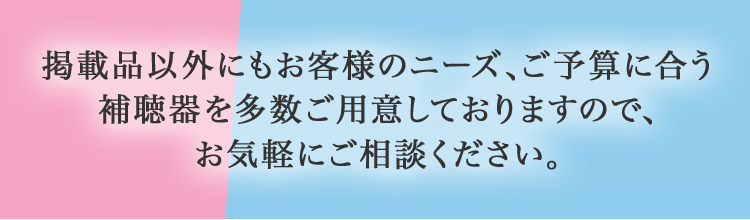 掲載品以外にもお客様のニーズ、ご予算に合う 補聴器を多数ご用意しておりますので、 お気軽にご相談ください。