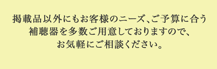 掲載品以外にもお客様のニーズ、ご予算に合う補聴器を多数ご用意しておりますので、お気軽にご相談ください。